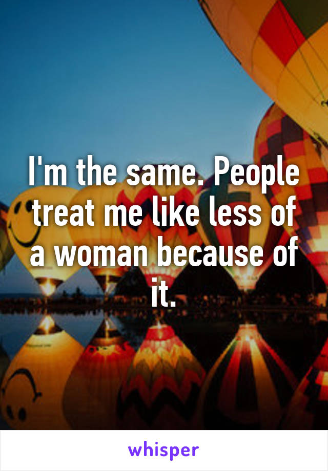 I'm the same. People treat me like less of a woman because of it.