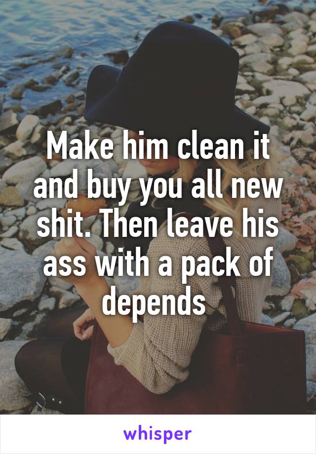 Make him clean it and buy you all new shit. Then leave his ass with a pack of depends 
