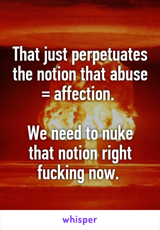 That just perpetuates the notion that abuse = affection. 

We need to nuke that notion right fucking now. 