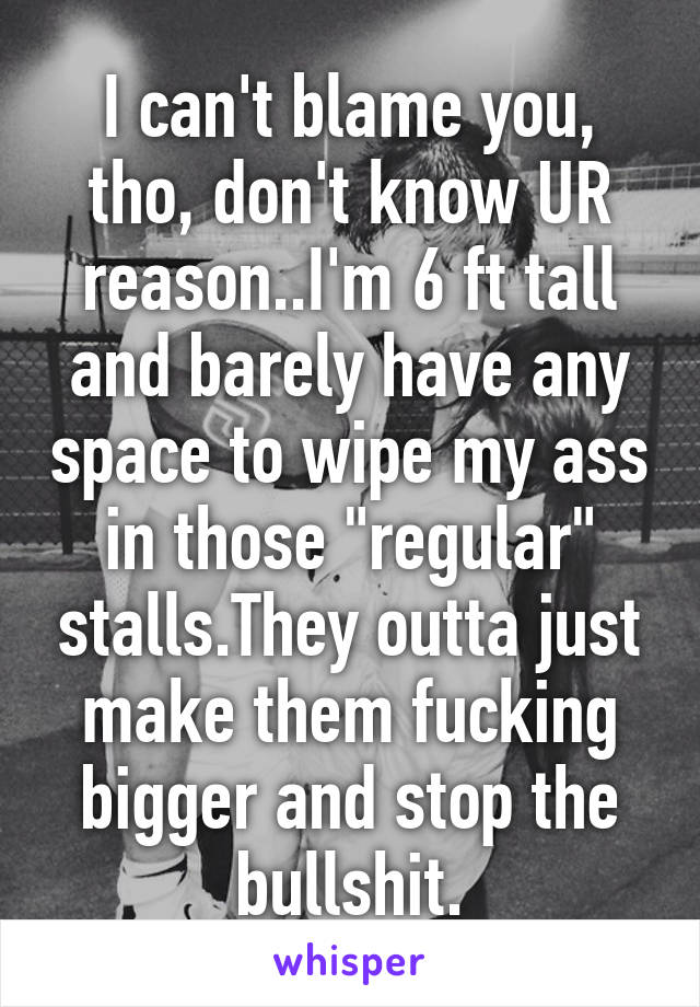 I can't blame you, tho, don't know UR reason..I'm 6 ft tall and barely have any space to wipe my ass in those "regular" stalls.They outta just make them fucking bigger and stop the bullshit.