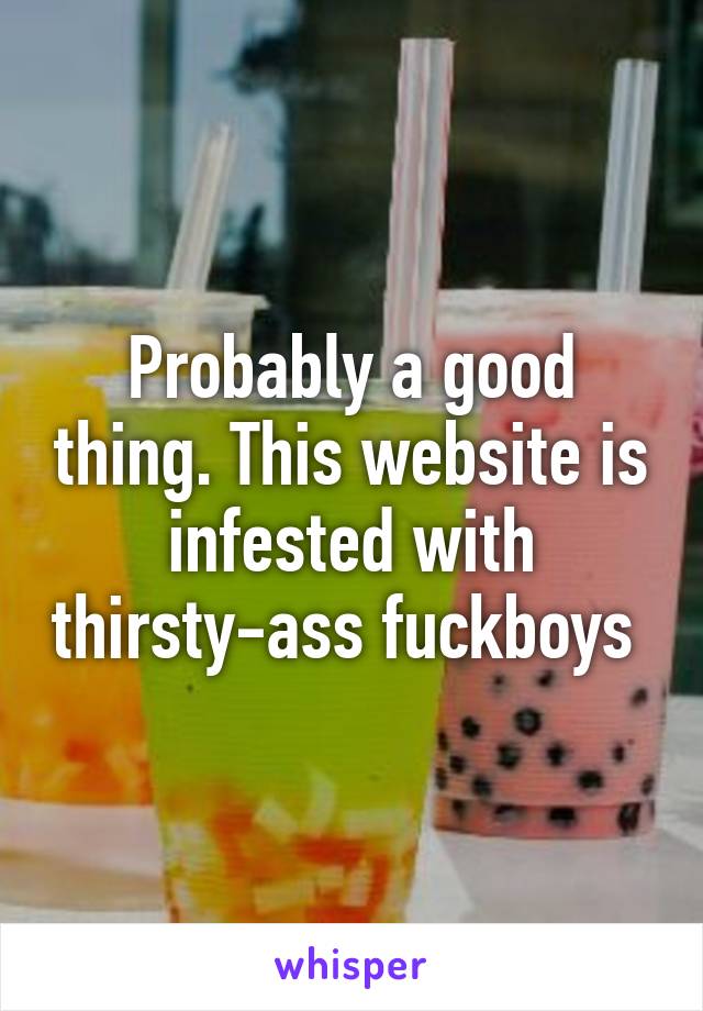 Probably a good thing. This website is infested with thirsty-ass fuckboys 