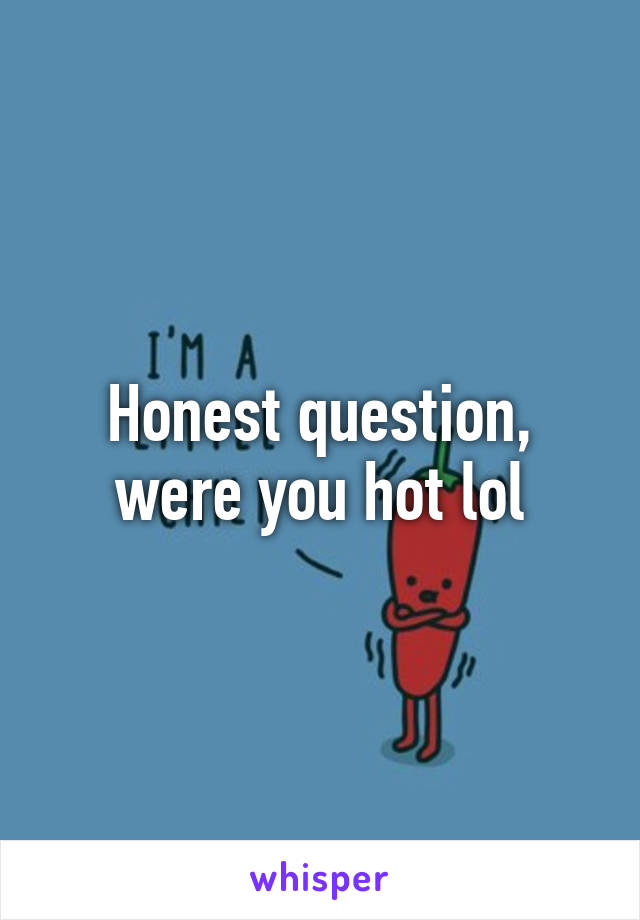 Honest question, were you hot lol
