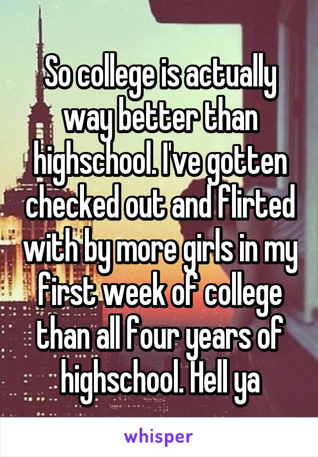 So college is actually way better than highschool. I've gotten checked out and flirted with by more girls in my first week of college than all four years of highschool. Hell ya