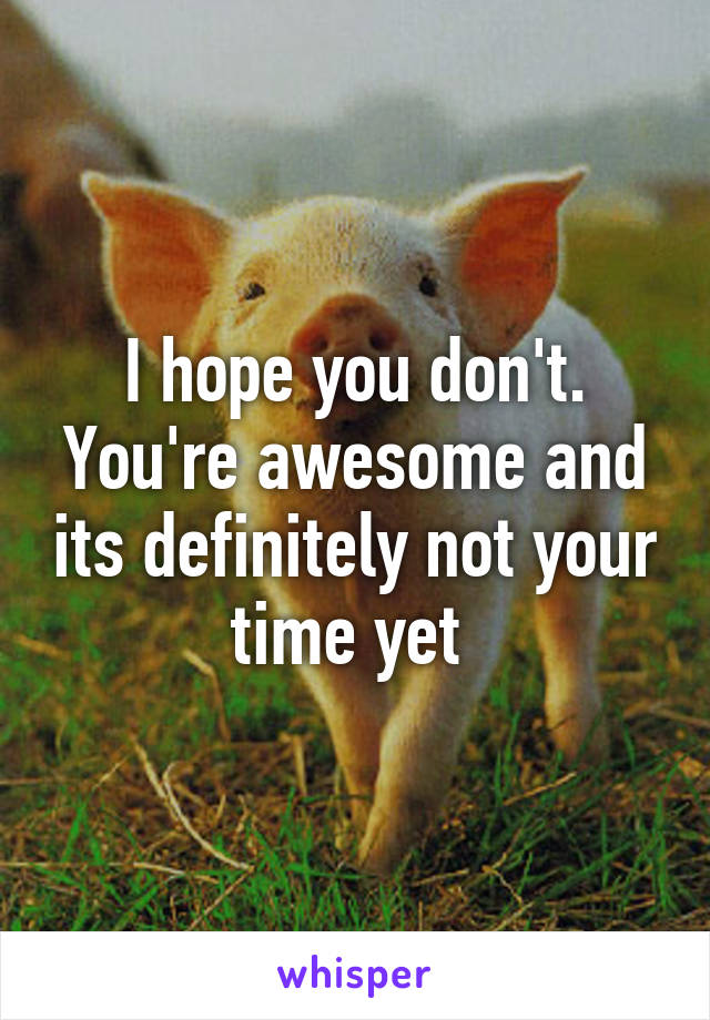 I hope you don't. You're awesome and its definitely not your time yet 