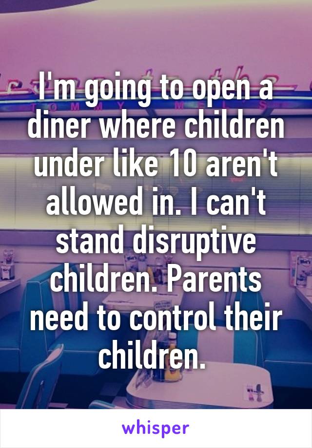 I'm going to open a diner where children under like 10 aren't allowed in. I can't stand disruptive children. Parents need to control their children. 