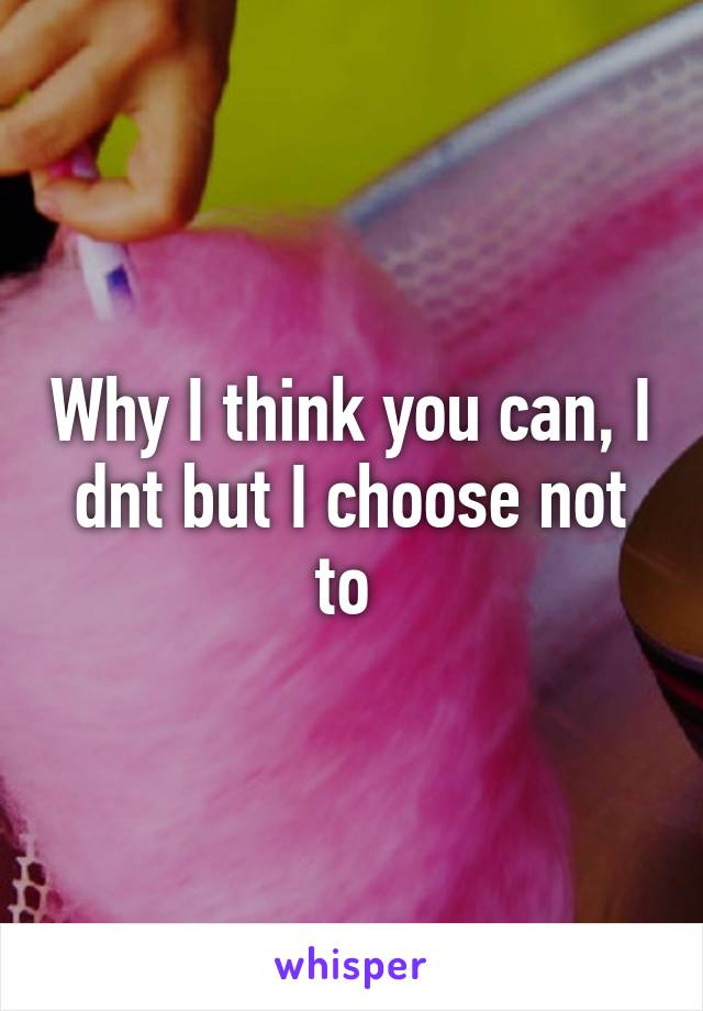 Why I think you can, I dnt but I choose not to 