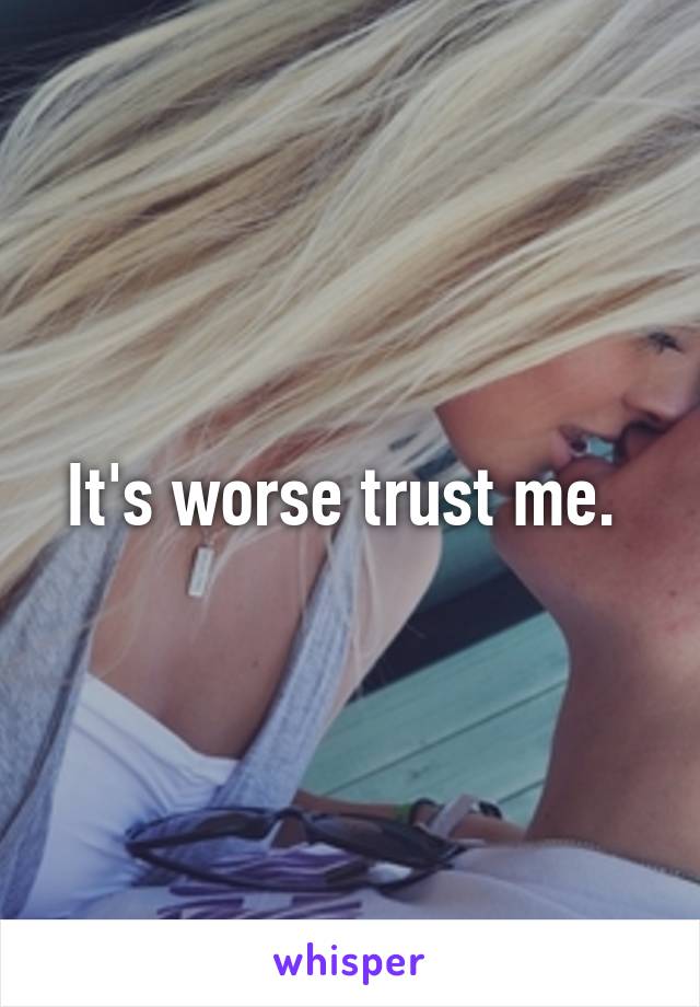 It's worse trust me. 