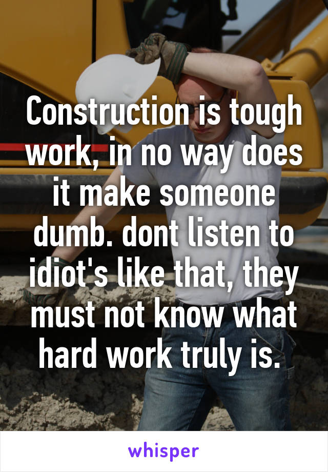 Construction is tough work, in no way does it make someone dumb. dont listen to idiot's like that, they must not know what hard work truly is. 