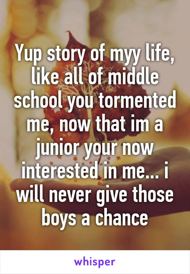 Yup story of myy life, like all of middle school you tormented me, now that im a junior your now interested in me... i will never give those boys a chance