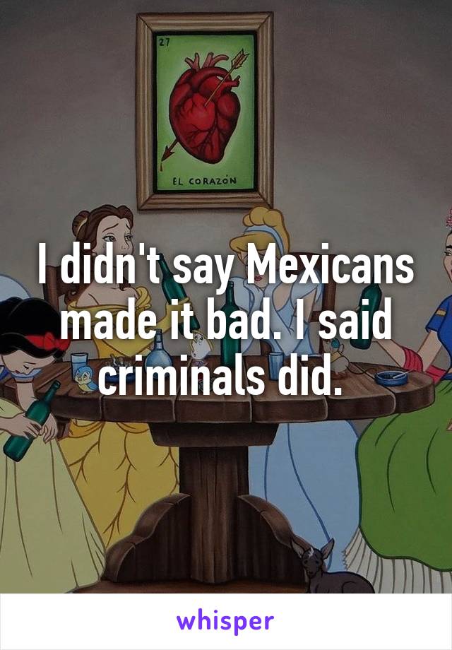 I didn't say Mexicans made it bad. I said criminals did. 