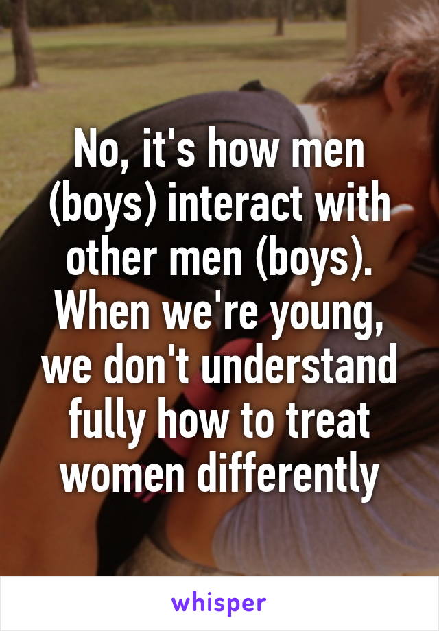 No, it's how men (boys) interact with other men (boys). When we're young, we don't understand fully how to treat women differently