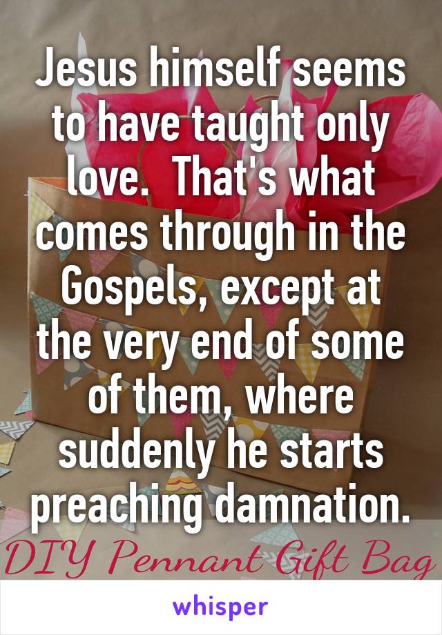 Jesus himself seems to have taught only love.  That's what comes through in the Gospels, except at the very end of some of them, where suddenly he starts preaching damnation.  