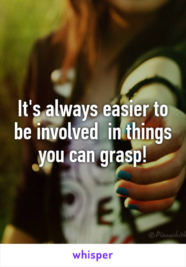 It's always easier to be involved  in things you can grasp!