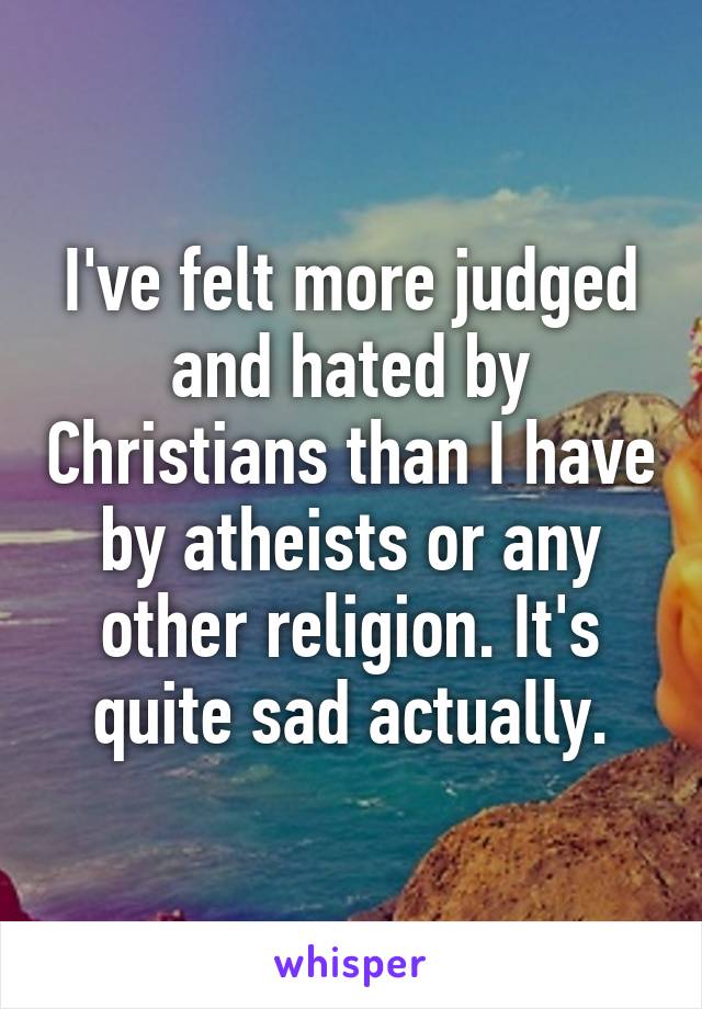 I've felt more judged and hated by Christians than I have by atheists or any other religion. It's quite sad actually.