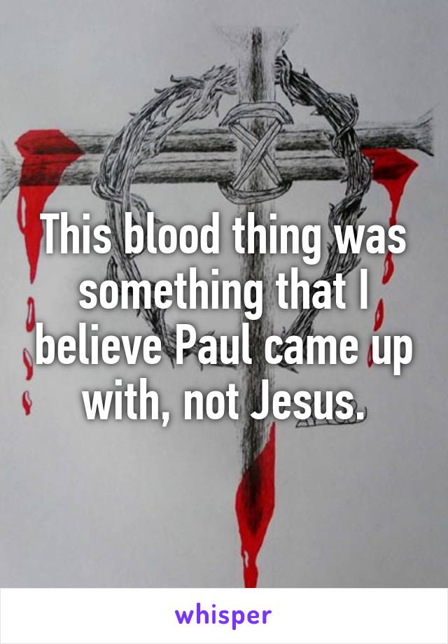 This blood thing was something that I believe Paul came up with, not Jesus.