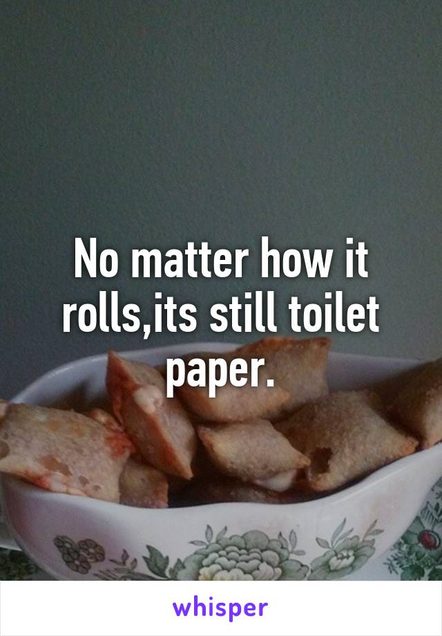 No matter how it rolls,its still toilet paper.