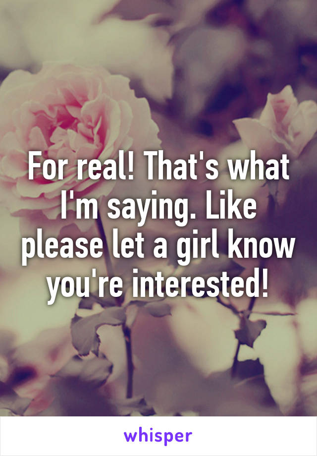 For real! That's what I'm saying. Like please let a girl know you're interested!