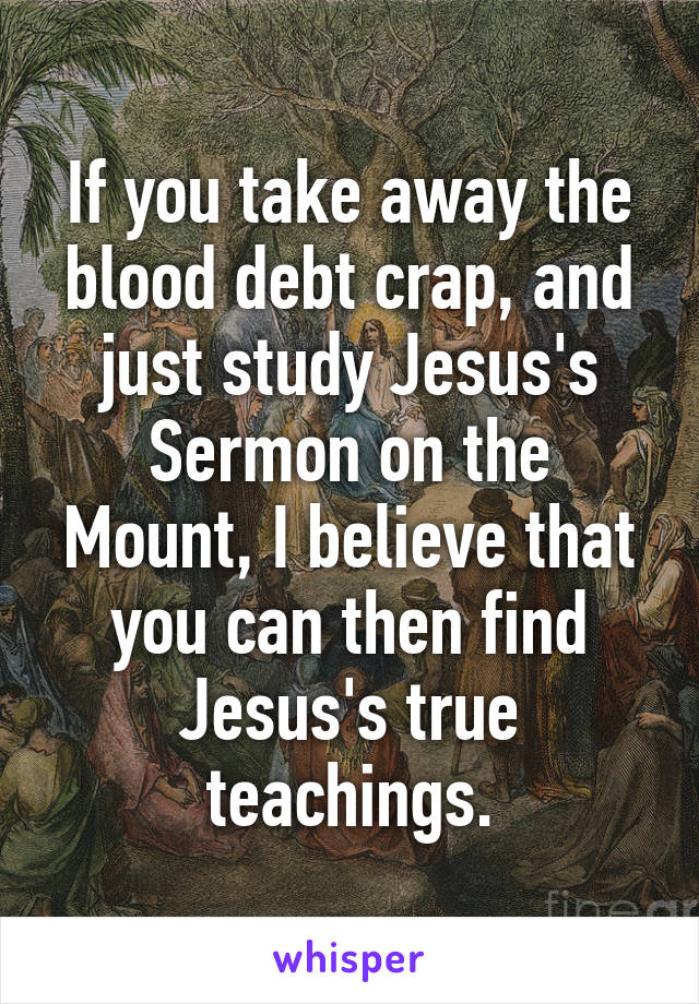 If you take away the blood debt crap, and just study Jesus's Sermon on the Mount, I believe that you can then find Jesus's true teachings.