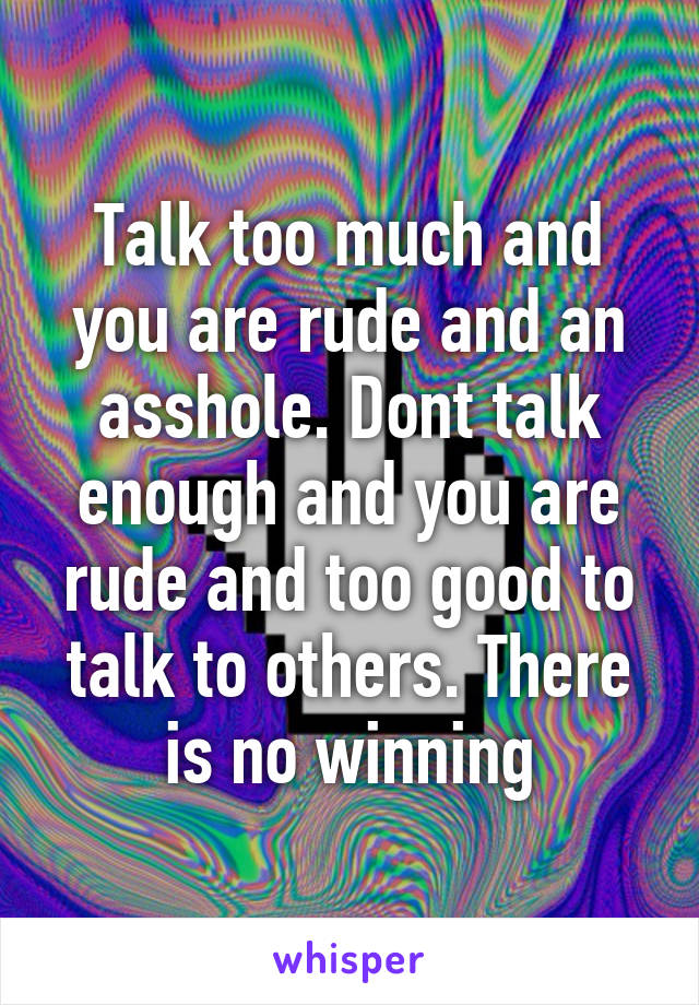 Talk too much and you are rude and an asshole. Dont talk enough and you are rude and too good to talk to others. There is no winning