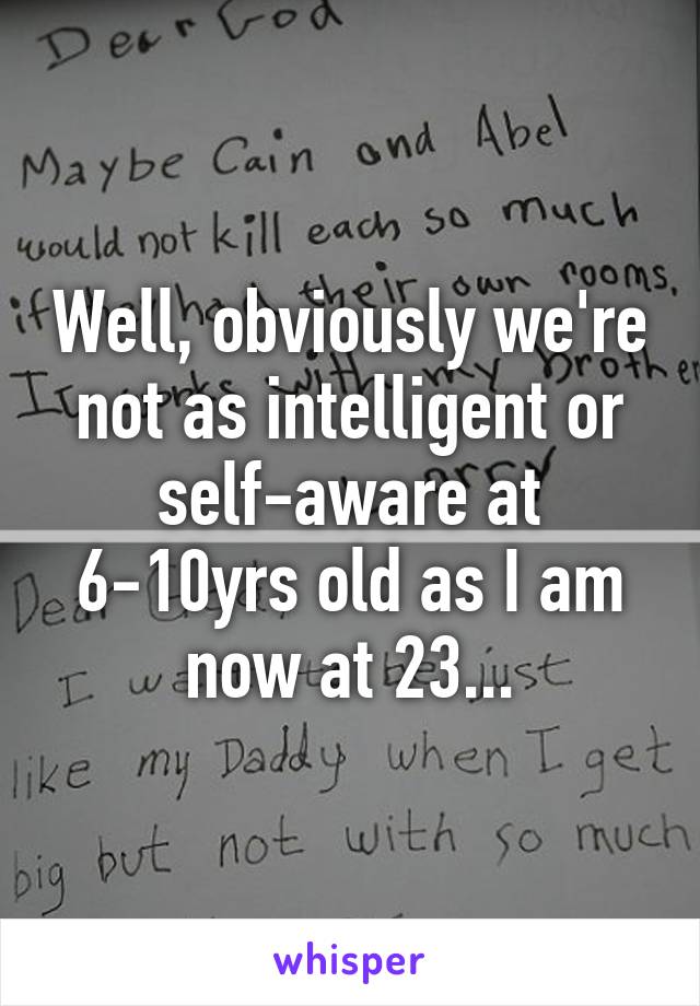 Well, obviously we're not as intelligent or self-aware at 6-10yrs old as I am now at 23...