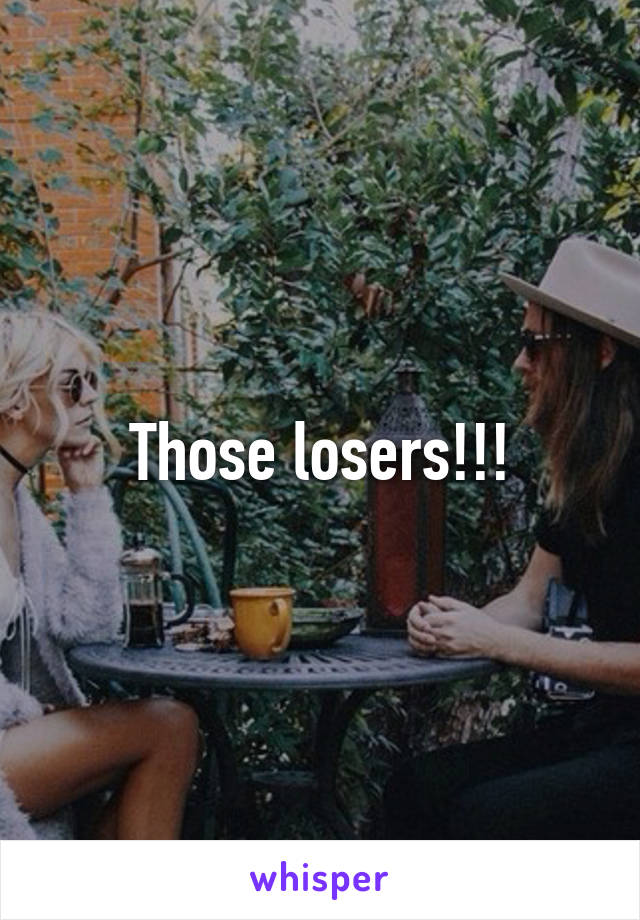 Those losers!!!