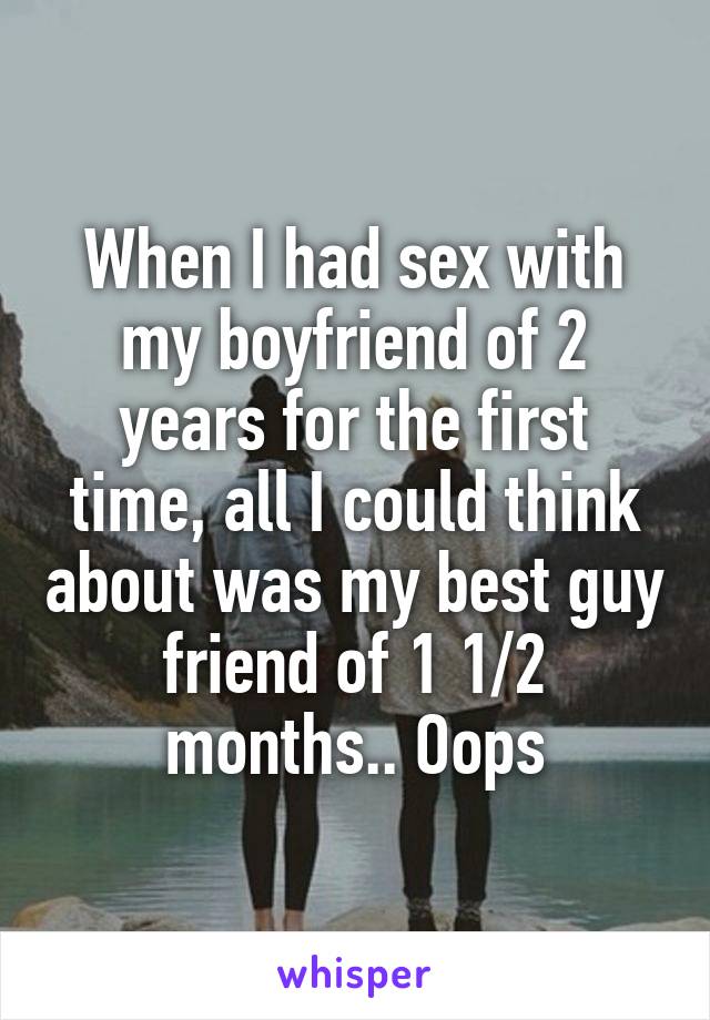 When I had sex with my boyfriend of 2 years for the first time, all I could think about was my best guy friend of 1 1/2 months.. Oops