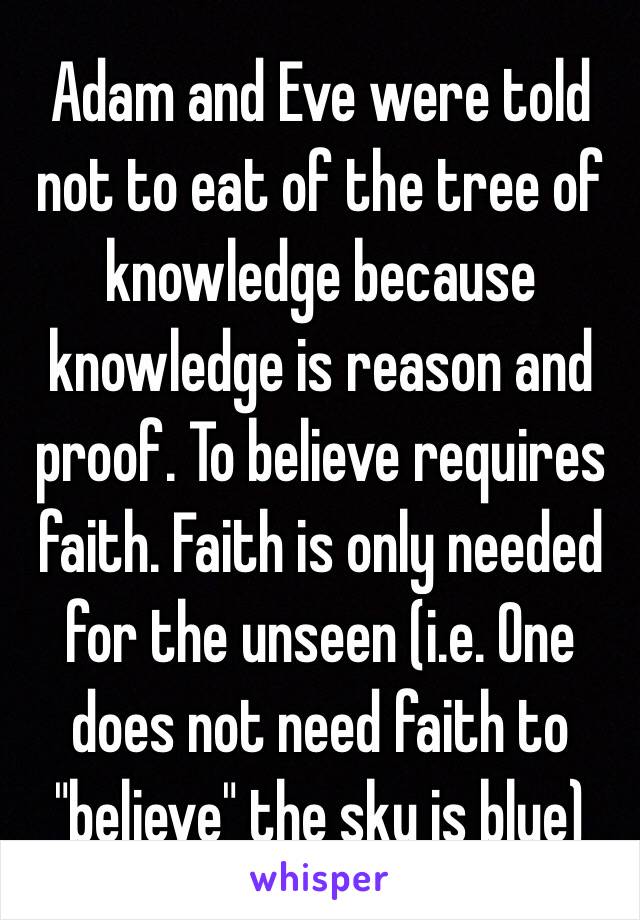 Adam and Eve were told not to eat of the tree of knowledge because knowledge is reason and proof. To believe requires faith. Faith is only needed for the unseen (i.e. One does not need faith to "believe" the sky is blue)