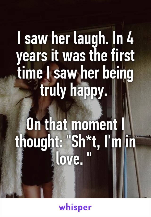 I saw her laugh. In 4 years it was the first time I saw her being truly happy. 

On that moment I thought: "Sh*t, I'm in love. " 
