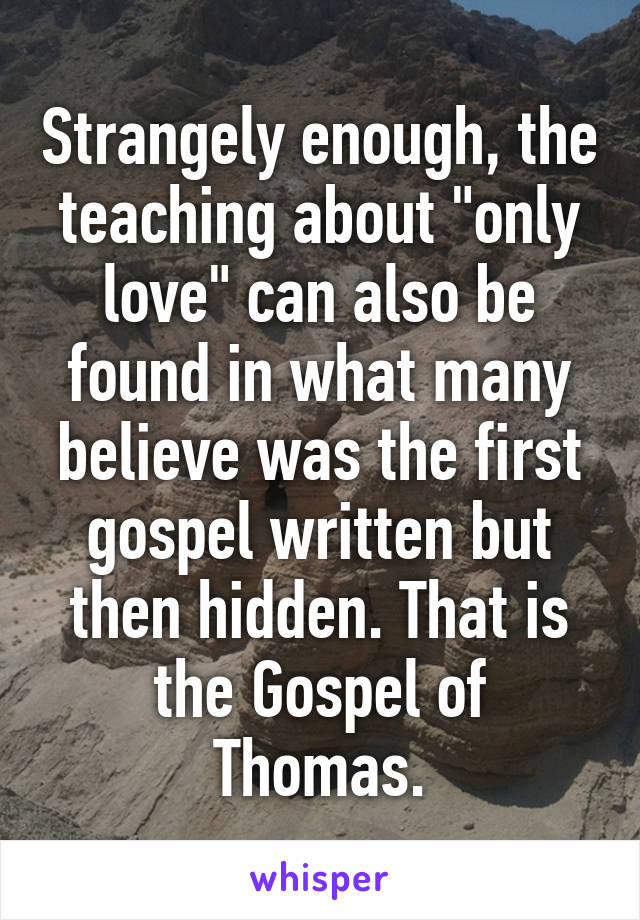 Strangely enough, the teaching about "only love" can also be found in what many believe was the first gospel written but then hidden. That is the Gospel of Thomas.