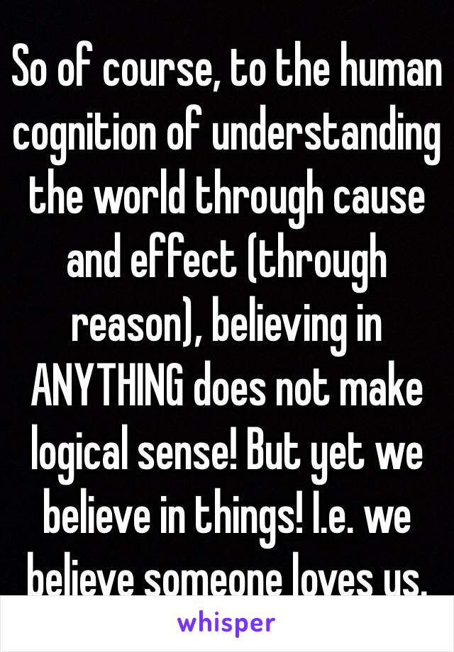 So of course, to the human cognition of understanding the world through cause and effect (through reason), believing in ANYTHING does not make logical sense! But yet we believe in things! I.e. we believe someone loves us. 