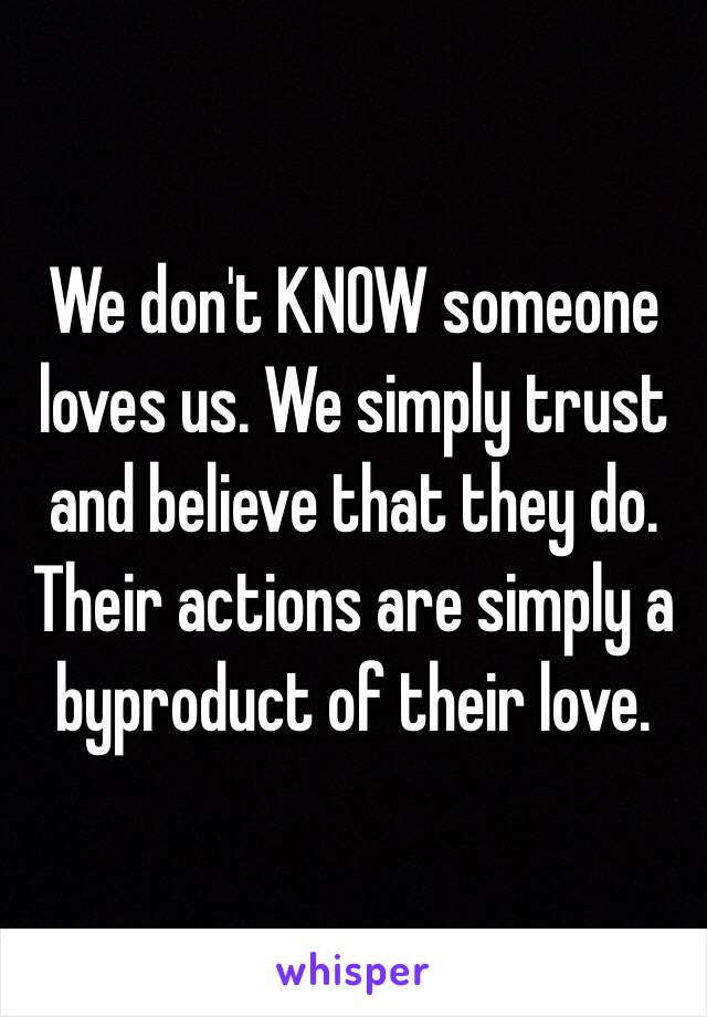 We don't KNOW someone loves us. We simply trust and believe that they do. Their actions are simply a byproduct of their love. 