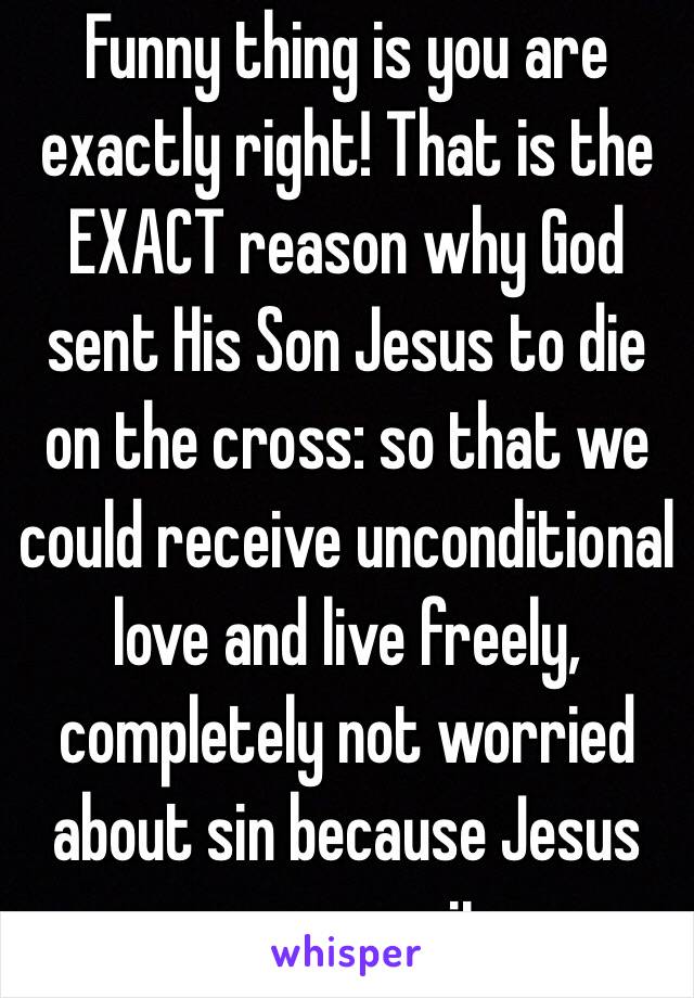 Funny thing is you are exactly right! That is the EXACT reason why God sent His Son Jesus to die on the cross: so that we could receive unconditional love and live freely, completely not worried about sin because Jesus overcame it.