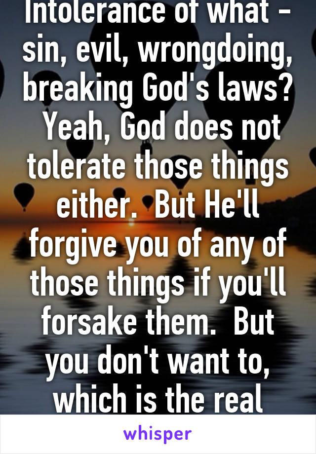 Intolerance of what - sin, evil, wrongdoing, breaking God's laws?  Yeah, God does not tolerate those things either.  But He'll forgive you of any of those things if you'll forsake them.  But you don't want to, which is the real issue, isn't it?