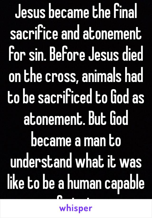 Jesus became the final sacrifice and atonement for sin. Before Jesus died on the cross, animals had to be sacrificed to God as atonement. But God became a man to understand what it was like to be a human capable of sinning