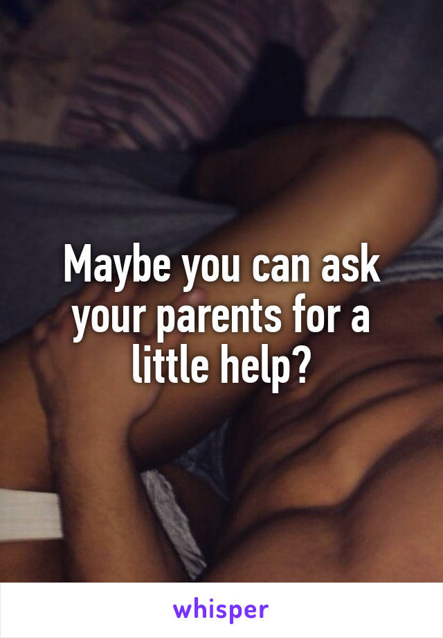 Maybe you can ask your parents for a little help?