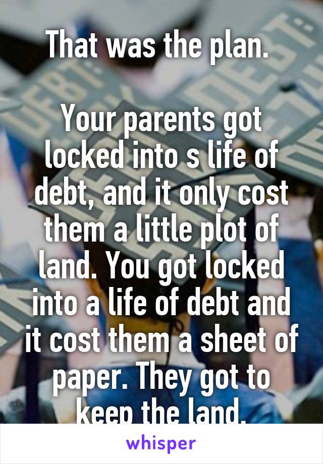 That was the plan. 

Your parents got locked into s life of debt, and it only cost them a little plot of land. You got locked into a life of debt and it cost them a sheet of paper. They got to keep the land.