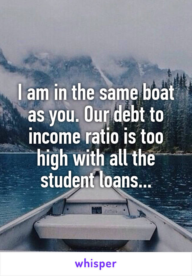 I am in the same boat as you. Our debt to income ratio is too high with all the student loans...