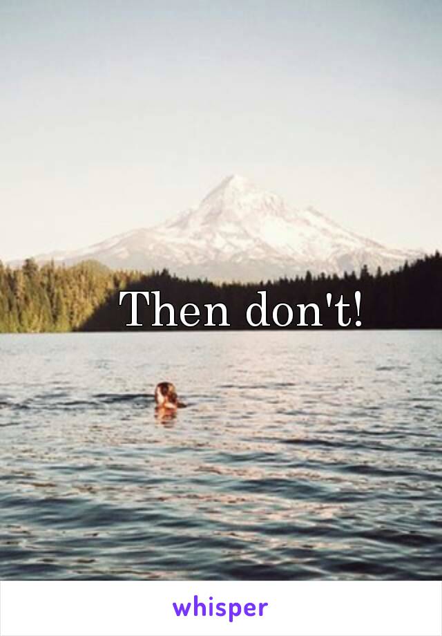 Then don't!