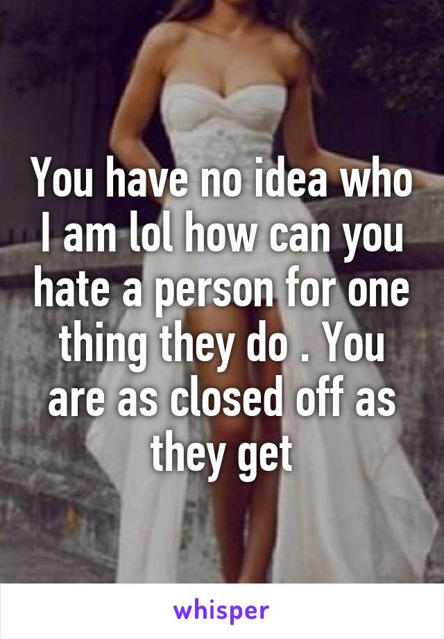 You have no idea who I am lol how can you hate a person for one thing they do . You are as closed off as they get