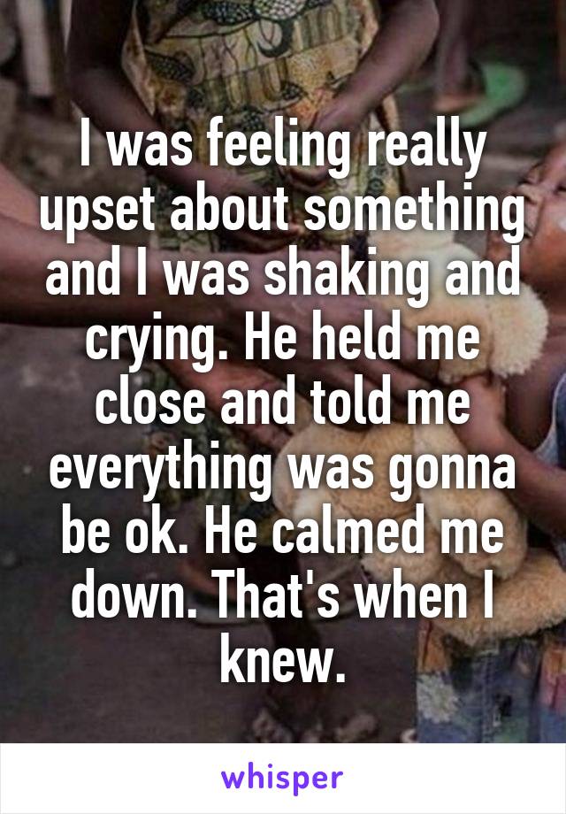 I was feeling really upset about something and I was shaking and crying. He held me close and told me everything was gonna be ok. He calmed me down. That's when I knew.
