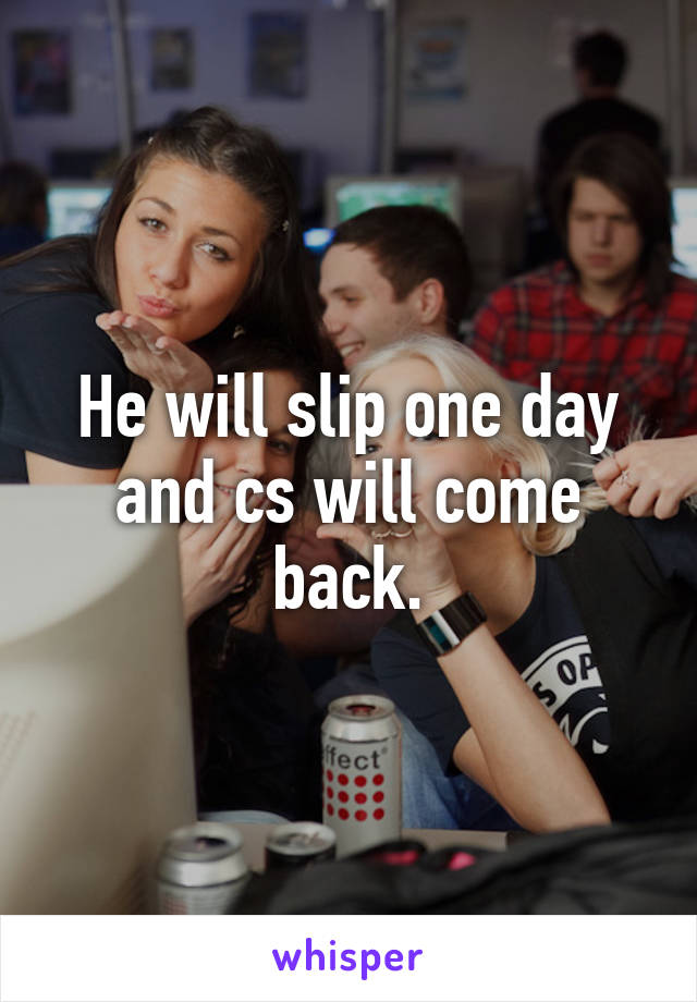 He will slip one day and cs will come back.
