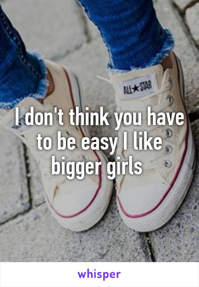 I don't think you have to be easy I like bigger girls 