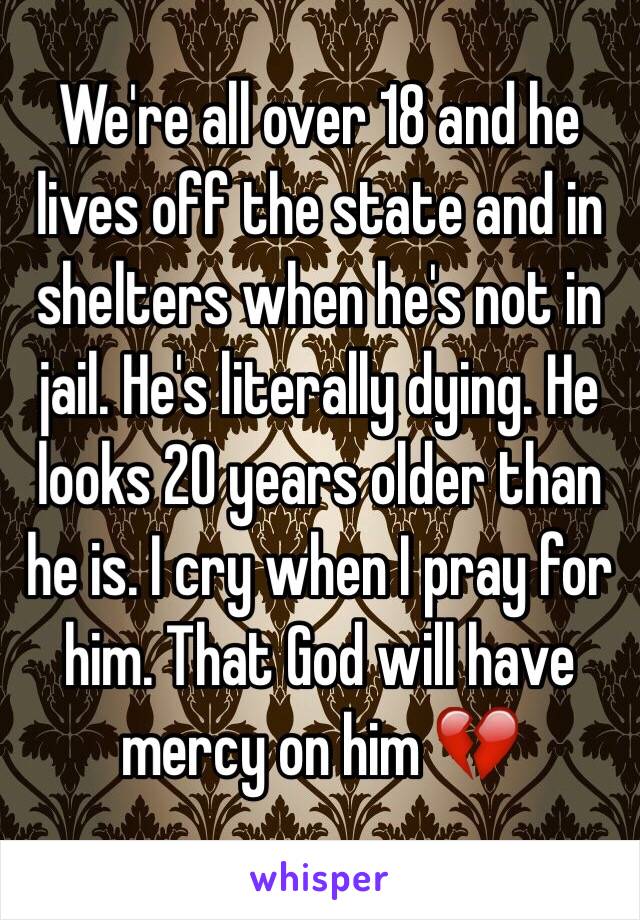 We're all over 18 and he lives off the state and in shelters when he's not in jail. He's literally dying. He looks 20 years older than he is. I cry when I pray for him. That God will have mercy on him 💔