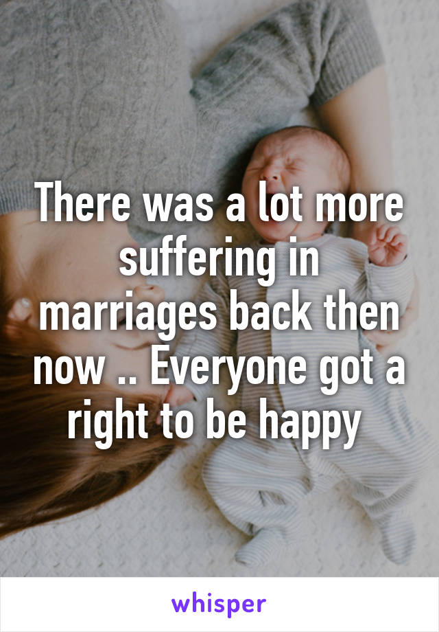 There was a lot more suffering in marriages back then now .. Everyone got a right to be happy 