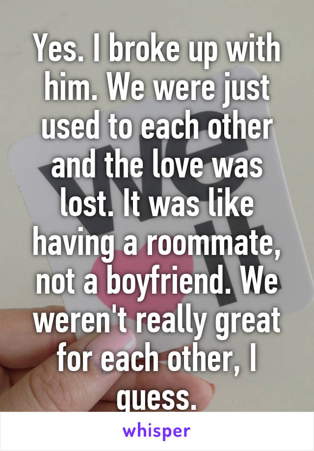 Yes. I broke up with him. We were just used to each other and the love was lost. It was like having a roommate, not a boyfriend. We weren't really great for each other, I guess.