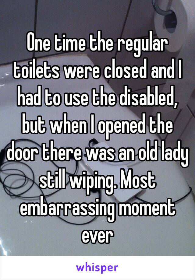 One time the regular toilets were closed and I had to use the disabled, but when I opened the door there was an old lady still wiping. Most embarrassing moment ever