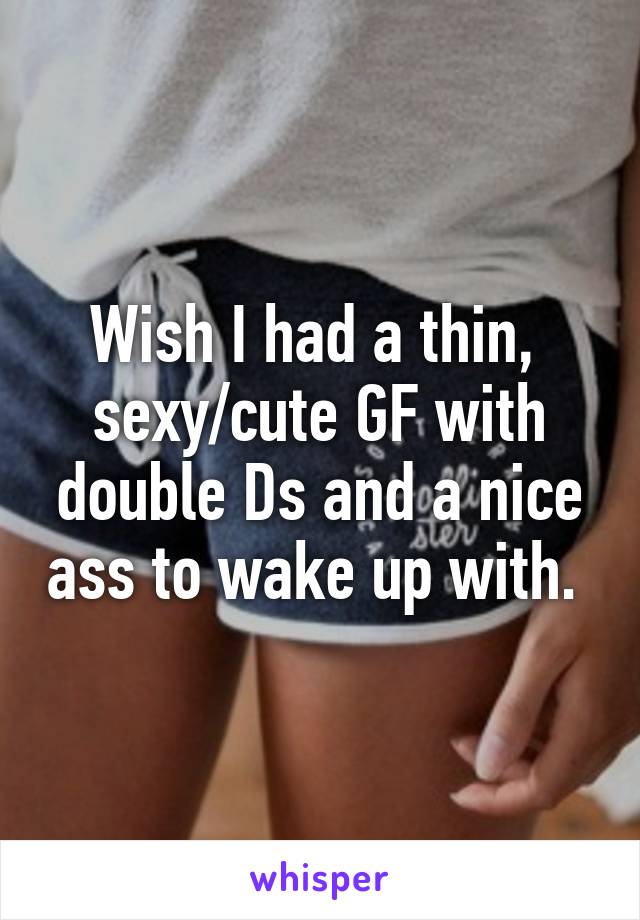 Wish I had a thin,  sexy/cute GF with double Ds and a nice ass to wake up with. 