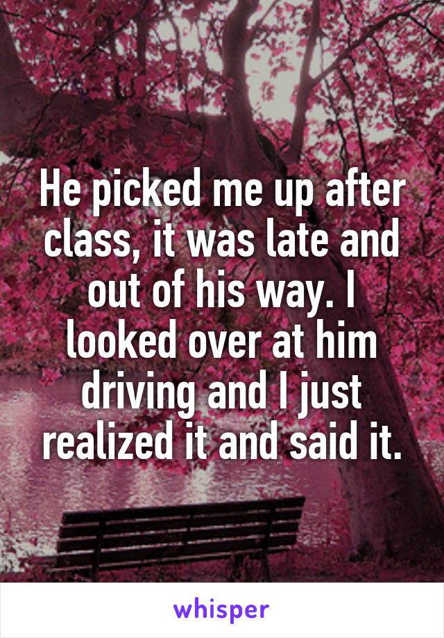 He picked me up after class, it was late and out of his way. I looked over at him driving and I just realized it and said it.