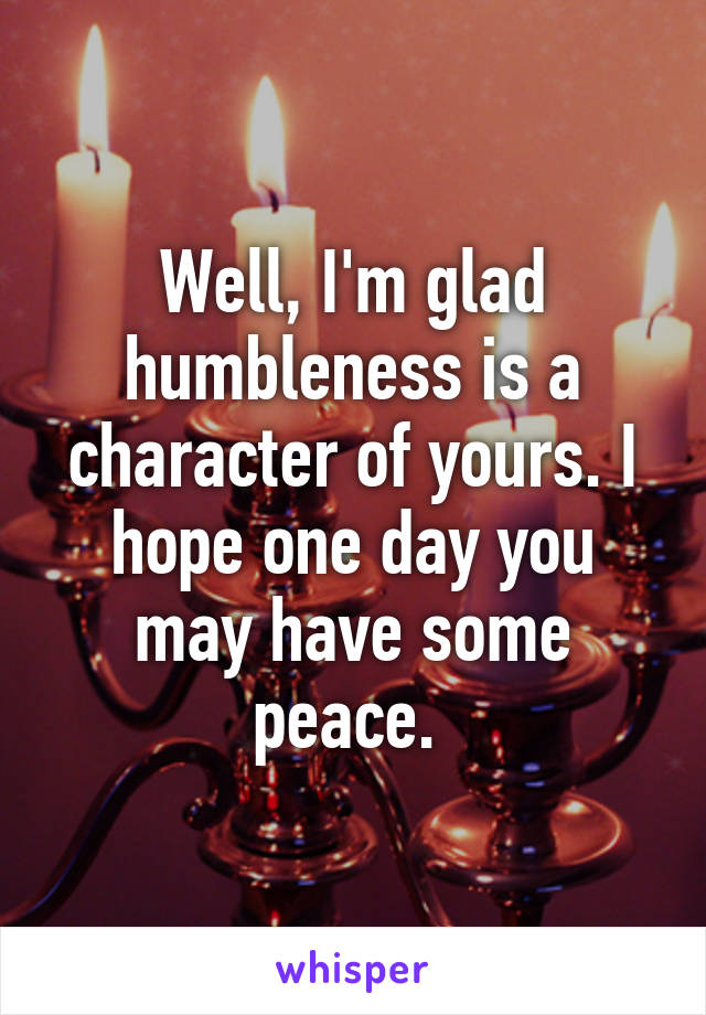Well, I'm glad humbleness is a character of yours. I hope one day you may have some peace. 