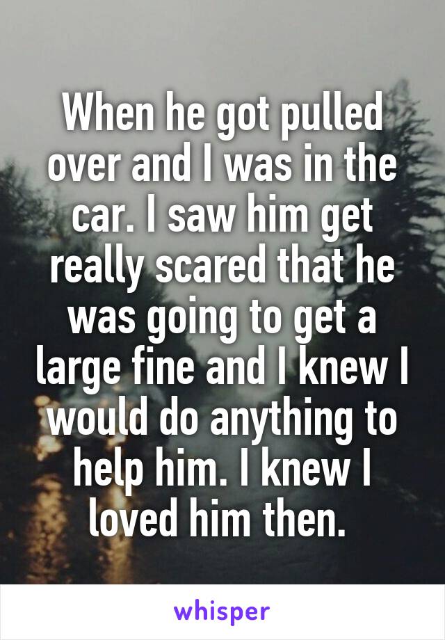 When he got pulled over and I was in the car. I saw him get really scared that he was going to get a large fine and I knew I would do anything to help him. I knew I loved him then. 